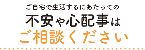 ご自宅で生活するにあたっての不安や心配事はご相談ください