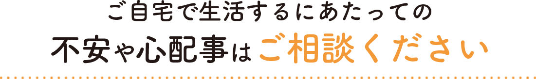 ご自宅で生活するにあたっての不安や心配事はご相談ください
