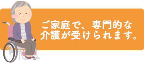 ご家庭で、専門的な介護が受けられます。